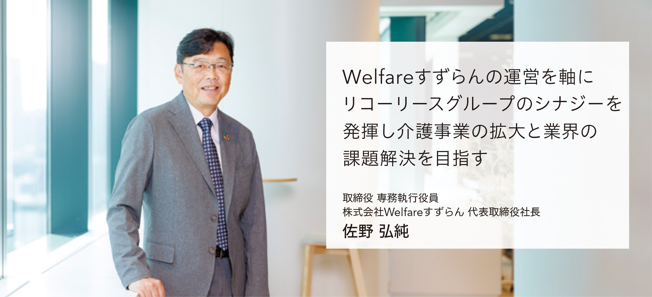 Welfareすずらんの運営を軸にリコーリースグループのシナジーを発揮し介護事業の拡大と業界の課題解決を目指す 取締役 専務執行役員 株式会社Welfareすずらん 代表取締役社長 佐野弘純